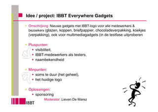 Idee / project: IBBT Everywhere Gadgets

 Omschrijving: Nieuwe gadgets met IBBT-logo voor alle medewerkers &
 bezoekers (glazen, koppen, briefpappier, chocoladeverpakking, koekjes
 (verpakking), ook voor multimediagadgets (in de testfase uitproberen

 Pluspunten:
     visibiliteit,
     IBBT-medewerkers als testers,
     naambekendheid

 Minpunten:
    soms te duur (het geheel),
    het huidige logo

 Oplossingen:
    sponsoring
          Moderator: Lieven De Marez
 