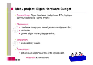 Idee / project: Eigen Hardware Budget
 Omschrijving: Eigen hardware budget voor PCs, laptops,
 communicatietools (genre iPhone)

 Pluspunten:
     Hardware aangepast aan eigen wensen/gewoonten;
     motivatie,
     gevoel eigen inbreng/zeggenschap

 Minpunten:
    Compatibility issues

 Oplossingen:
    gebrek aan gestandaardiseerde oplossingen

          Moderator: Karel Wouters
 