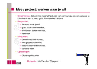 Idee / project: werken waar je wil
 Omschrijving: Je bent niet meer afhankelijk van een bureau op een campus, je
 kan overal een bureau gebruiken op elke campus
 Pluspunten:
     Je werkt waar je wil,
     goed voor samenwerken,
     efficiënter, zeker met files,
     flexibeler
 Minpunten:
     Geen band met bureau,
     niet gepersonaliseerd,
     beschikbaarheid bureaus,
     controle werk
 Oplossingen:
     Grotere gebouwen

           Moderator: Nik Van den Wijngaert
 