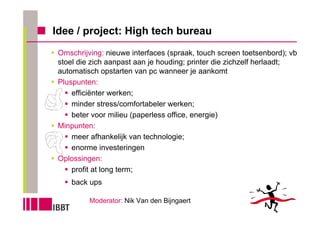 Idee / project: High tech bureau
 Omschrijving: nieuwe interfaces (spraak, touch screen toetsenbord); vb
 stoel die zich aanpast aan je houding; printer die zichzelf herlaadt;
 automatisch opstarten van pc wanneer je aankomt
 Pluspunten:
     efficiënter werken;
     minder stress/comfortabeler werken;
     beter voor milieu (paperless office, energie)
 Minpunten:
     meer afhankelijk van technologie;
     enorme investeringen
 Oplossingen:
     profit at long term;
     back ups

          Moderator: Nik Van den Bijngaert
 
