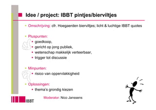 Idee / project: IBBT pintjes/bierviltjes
 Omschrijving: cfr. Hoegaerden bierviltjes; licht & luchtige IBBT quotes

 Pluspunten:
     goedkoop,
     gericht op jong publiek,
     wetenschap makkelijk verteerbaar,
     trigger tot discussie

 Minpunten:
    risico van oppervlakkigheid

 Oplossingen:
    thema’s grondig kiezen

          Moderator: Nico Janssens
 