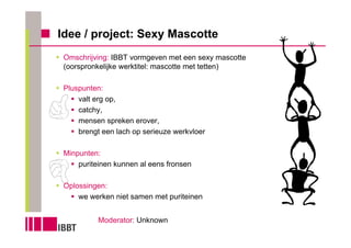 Idee / project: Sexy Mascotte
 Omschrijving: IBBT vormgeven met een sexy mascotte
 (oorspronkelijke werktitel: mascotte met tetten)

 Pluspunten:
     valt erg op,
     catchy,
     mensen spreken erover,
     brengt een lach op serieuze werkvloer

 Minpunten:
     puriteinen kunnen al eens fronsen

 Oplossingen:
     we werken niet samen met puriteinen


           Moderator: Unknown
 