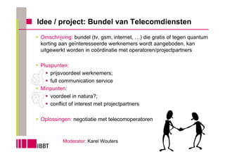 Idee / project: Bundel van Telecomdiensten
Omschrijving: bundel (tv, gsm, internet, …) die gratis of tegen quantum
korting aan geïnteresseerde werknemers wordt aangeboden, kan
uitgewerkt worden in coördinatie met operatoren/projectpartners

Pluspunten:
    prijsvoordeel werknemers;
    full communication service
Minpunten:
    voordeel in natura?;
    conflict of interest met projectpartners

Oplossingen: negotiatie met telecomoperatoren



         Moderator: Karel Wouters
 