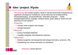 Idee / project: iKyoto
 Omschrijving: een mobiel systeem, werkt in real dat persoonlijk energieverbruik
 registreert (ecologische voetafdruk), houdt rekening met energieverbruik,
 lichaamsbeweging, vervoersmethode, verbruikte producten… maakt
 energiebudget beheer mogelijk, verleent advies, geeft uitleg en werkt met een
 beloning en straf systeem
 Pluspunten:
      mensen leren omgaan met energie,
      energie besparen
 Minpunten:
      privacy fraudegevoeligheid,
      moeilijke integratie met bestaande systemen
 Oplossingen:
      tekstconvergentie met bestaande technologie (domotica, sensoren, rfid)
      ontwikkeling van nieuwe sensoren en actuatoren


           Moderator: Daniel Stevens
 