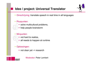 Idee / project: Universal Translator
 Omschrijving: translate speech in real time in all languages

 Pluspunten:
     solve multicultural problems,
     help people brainstorm

 Minpunten:
    not hard to realize,
    all needs to happen at runtime

 Oplossingen:
     not clear yet -> research


          Moderator: Peter Lambert
 