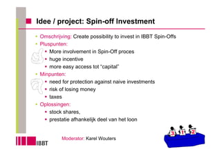 Idee / project: Spin-off Investment
 Omschrijving: Create possibility to invest in IBBT Spin-Offs
 Pluspunten:
     More involvement in Spin-Off proces
     huge incentive
     more easy access tot “capital”
 Minpunten:
     need for protection against naive investments
     risk of losing money
     taxes
 Oplossingen:
     stock shares,
     prestatie afhankelijk deel van het loon


          Moderator: Karel Wouters
 