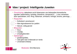 Idee / project: Intelligente Juwelen
 Omschrijving: detecteren en/of observeren van belangrijke biomedische
 signalen (ademhaling, hartslag, bloeddruk, temperatuur,…) voor verwerken
 door specialisten, bvb. Ring, halssnoer, armband, horloge, broche, piercings,…
 Pluspunten:
     Esthetisch verantwoord
     Niet stigmatiserend tov patiënt
     Gerust, veilig gevoel
 Minpunten:
     Duur,
     moeilijk,
     smaakgebonden
 Oplossingen:
     goedkoop/fake,
     veel geld naar onderzoek en nerds
     universeel ontwerp


           Moderator: Erik Mannens
 