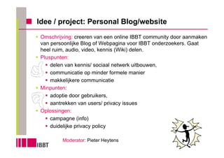 Idee / project: Personal Blog/website
 Omschrijving: creeren van een online IBBT community door aanmaken
 van persoonlijke Blog of Webpagina voor IBBT onderzoekers. Gaat
 heel ruim, audio, video, kennis (Wiki) delen.
 Pluspunten:
     delen van kennis/ sociaal netwerk uitbouwen,
     communicatie op minder formele manier
     makkelijkere communicatie
 Minpunten:
     adoptie door gebruikers,
     aantrekken van users/ privacy issues
 Oplossingen:
     campagne (info)
     duidelijke privacy policy

         Moderator: Pieter Heytens
 
