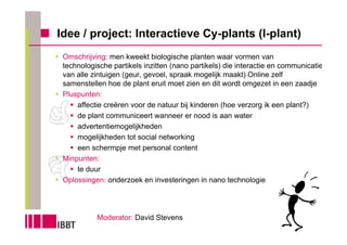 Idee / project: Interactieve Cy-plants (I-plant)
 Omschrijving: men kweekt biologische planten waar vormen van
 technologische partikels inzitten (nano partikels) die interactie en communicatie
 van alle zintuigen (geur, gevoel, spraak mogelijk maakt) Online zelf
 samenstellen hoe de plant eruit moet zien en dit wordt omgezet in een zaadje
 Pluspunten:
     affectie creëren voor de natuur bij kinderen (hoe verzorg ik een plant?)
     de plant communiceert wanneer er nood is aan water
     advertentiemogelijkheden
     mogelijkheden tot social networking
     een schermpje met personal content
 Minpunten:
     te duur
 Oplossingen: onderzoek en investeringen in nano technologie




           Moderator: David Stevens
 