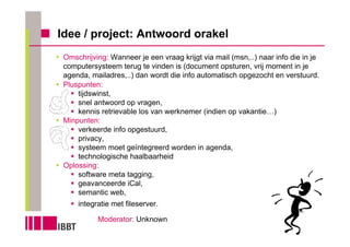 Idee / project: Antwoord orakel
 Omschrijving: Wanneer je een vraag krijgt via mail (msn,..) naar info die in je
 computersysteem terug te vinden is (document opsturen, vrij moment in je
 agenda, mailadres,..) dan wordt die info automatisch opgezocht en verstuurd.
 Pluspunten:
     tijdswinst,
     snel antwoord op vragen,
     kennis retrievable los van werknemer (indien op vakantie…)
 Minpunten:
     verkeerde info opgestuurd,
     privacy,
     systeem moet geïntegreerd worden in agenda,
     technologische haalbaarheid
 Oplossing:
     software meta tagging,
     geavanceerde iCal,
     semantic web,
     integratie met fileserver.

           Moderator: Unknown
 