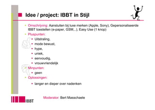 Idee / project: IBBT in Stijl
 Omschrijving: Aansluiten bij luxe merken (Apple, Sony), Gepersonaliseerde
 IBBT toestellen (e-paper, GSM,..), Easy Use (1 knop)
 Pluspunten:
     Uitstraling,
     mode bewust,
     hype,
     uniek,
     eenvoudig,
     vrouwvriendelijk
 Minpunten:
     geen
 Oplossingen:
     langer en dieper over nadenken



           Moderator: Bert Masschaele
 