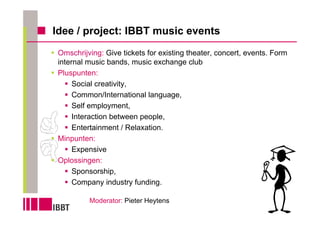 Idee / project: IBBT music events
 Omschrijving: Give tickets for existing theater, concert, events. Form
 internal music bands, music exchange club
 Pluspunten:
      Social creativity,
      Common/International language,
      Self employment,
      Interaction between people,
      Entertainment / Relaxation.
 Minpunten:
      Expensive
 Oplossingen:
      Sponsorship,
      Company industry funding.

          Moderator: Pieter Heytens
 
