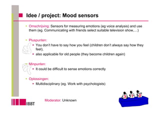 Idee / project: Mood sensors
 Omschrijving: Sensors for measuring emotions (eg voice analysis) and use
 them (eg. Communicating with friends select suitable television show,…)

 Pluspunten:
     You don’t have to say how you feel (children don’t always say how they
     feel),
     also applicable for old people (they become children again)

 Minpunten:
     It could be difficult to sense emotions correctly

 Oplossingen:
     Multidisciplinary (eg. Work with psychologists)



           Moderator: Unknown
 