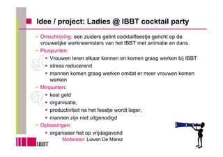 Idee / project: Ladies @ IBBT cocktail party
 Omschrijving: een zuiders getint cocktailfeestje gericht op de
 vrouwelijke werkneemsters van het IBBT met animatie en dans.
 Pluspunten:
     Vrouwen leren elkaar kennen en komen graag werken bij IBBT
     stress reducerend
     mannen komen graag werken omdat er meer vrouwen komen
     werken
 Minpunten:
     kost geld
     organisatie,
     productiviteit na het feestje wordt lager,
     mannen zijn niet uitgenodigd
 Oplossingen:
     organiseer het op vrijdagavond
         Moderator: Lieven De Marez
 