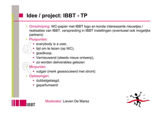 Idee / project: IBBT - TP
 Omschrijving: WC-papier met IBBT logo en korste interessante nieuwtjes /
 realisaties van IBBT, verspreiding in IBBT instellingen (eventueel ook mogelijke
 partners)
 Pluspunten:
      everybody is a user,
      tijd om te lezen (op WC),
      goedkoop,
      Vernieuwend (steeds nieuw ontwerp),
      zo worden deliverables gelezen
 Minpunten:
      vulgair (merk geassocieerd met stront)
 Oplossingen:
      dubbelgelaagd,
      geparfumeerd



           Moderator: Lieven De Marez
 