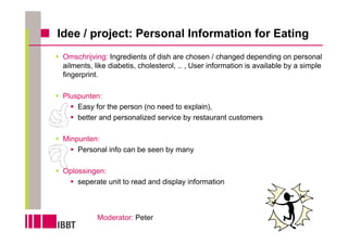 Idee / project: Personal Information for Eating
 Omschrijving: Ingredients of dish are chosen / changed depending on personal
 ailments, like diabetis, cholesterol, .. , User information is available by a simple
 fingerprint.

 Pluspunten:
     Easy for the person (no need to explain),
     better and personalized service by restaurant customers

 Minpunten:
     Personal info can be seen by many

 Oplossingen:
     seperate unit to read and display information



            Moderator: Peter
 