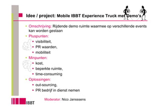 Idee / project: Mobile IBBT Experience Truck met Demo’s

 Omschrijving: Rijdende demo ruimte waarmee op verschillende events
 kan worden gestaan
 Pluspunten:
     visibiliteit,
     PR waarden,
     mobiliteit
 Minpunten:
     kost,
     beperkte ruimte,
     time-consuming
 Oplossingen:
     out-sourcing,
     PR bedrijf in dienst nemen

         Moderator: Nico Jansssens
 