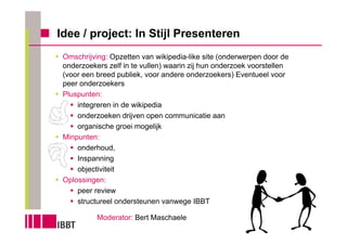 Idee / project: In Stijl Presenteren
 Omschrijving: Opzetten van wikipedia-like site (onderwerpen door de
 onderzoekers zelf in te vullen) waarin zij hun onderzoek voorstellen
 (voor een breed publiek, voor andere onderzoekers) Eventueel voor
 peer onderzoekers
 Pluspunten:
     integreren in de wikipedia
     onderzoeken drijven open communicatie aan
     organische groei mogelijk
 Minpunten:
     onderhoud,
     Inspanning
     objectiviteit
 Oplossingen:
     peer review
     structureel ondersteunen vanwege IBBT

           Moderator: Bert Maschaele
 