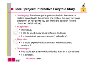 Idee / project: Interactive Fairytale Story
 Omschrijving: The viewer participates actively in the movie or
 cartoon according to the choices one makes, the story develops
 differently: on key points you can make the decision (will the
 character die/fall in love)
 Pluspunten:
      Interactive,
      it can be used many times (different endings),
      it is doable (not too much research to be done).
 Minpunten:
      It is more expensive than a normal movie/cartoon to
      produce it.
 Oplossingen:
      You could ask a bit more for this dvd than for a normal one,
      It is different.
          Moderator: tekst
 
