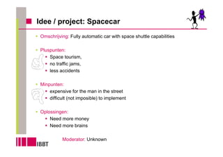 Idee / project: Spacecar
 Omschrijving: Fully automatic car with space shuttle capabilities

 Pluspunten:
     Space tourism,
     no traffic jams,
     less accidents

 Minpunten:
     expensive for the man in the street
     difficult (not imposible) to implement

 Oplossingen:
     Need more money
     Need more brains

           Moderator: Unknown
 