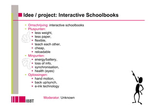 Idee / project: Interactive Schoolbooks
 Omschrijving: interactive schoolbooks
 Pluspunten:
     less weight,
     less paper,
     flexible,
     teach each other,
     cheap,
     reloadable
 Minpunten:
     energy/battery,
     loss of info,
     synchronisation,
     health (eyes)
 Oplossingen:
     hand motion,
     back up/synch,
     e-ink technology


           Moderator: Unknown
 