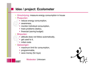 Idee / project: Ecolometer
 Omschrijving: measure energy consumption in house
 Pluspunten:
     reduce energy consumption,
     awareness,
     monitor individual consumption,
     track problems (leeks),
     financial (saving budget)
 Minpunten:
     attitude does not follow automatically,
     get used to it,
     initial costs
 Oplossingen:
     maximum limit for consumption,
     programmable,
     save money (for toys)


          Moderator: Unknown
 