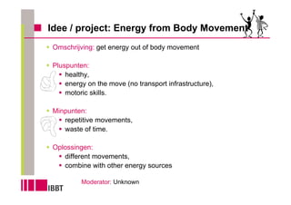 Idee / project: Energy from Body Movement
Omschrijving: get energy out of body movement

Pluspunten:
    healthy,
    energy on the move (no transport infrastructure),
    motoric skills.

Minpunten:
   repetitive movements,
   waste of time.

Oplossingen:
   different movements,
   combine with other energy sources

         Moderator: Unknown
 