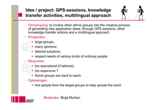 Idee / project: GPS-sessions, knowledge
transfer activities, multilingual approach

 Omschrijving: to involve other ethnic groups into the creative process
 of generating new application ideas, through GPS sessions, other
 knowledge transfer actions and a multilingual approach
 Pluspunten:
      large groups,
      many opinions;
      tailored solutions;
      respect needs of various kinds of ordinary people
 Minpunten:
      too specialized (if tailored),
      too expensive ?
      Some groups are hard to reach
 Oplossingen:
      hire people from the target groups to help spread the word.


           Moderator: Birgit Morlion
 