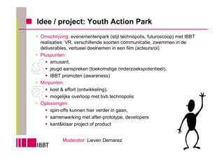 Idee / project: Youth Action Park
 Omschrijving: evenementenpark (stijl technopolis, futuroscoop) met IBBT
 realisaties: VR, verschillende soorten communicatie, zwemmen in de
 deliverables, vertueel deelnemen in een film (acteursrol)
 Pluspunten:
      amusant,
      jeugd aanspreken (toekomstige onderzoekspotentieel),
      IBBT promoten (awareness)
 Minpunten:
      kost & effort (ontwikkeling),
      mogelijke overloop met bvb technopolis
 Oplossingen:
      spin-offs kunnen hier verder in gaan,
      samenwerking met after-prototype, developers
      kant&klaar project of product


           Moderator: Lieven Demarez
 