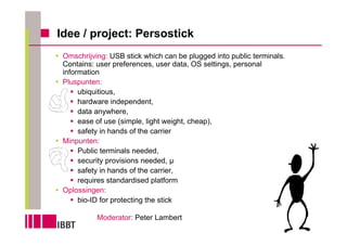 Idee / project: Persostick
 Omschrijving: USB stick which can be plugged into public terminals.
 Contains: user preferences, user data, OS settings, personal
 information
 Pluspunten:
      ubiquitious,
      hardware independent,
      data anywhere,
      ease of use (simple, light weight, cheap),
      safety in hands of the carrier
 Minpunten:
      Public terminals needed,
      security provisions needed, µ
      safety in hands of the carrier,
      requires standardised platform
 Oplossingen:
      bio-ID for protecting the stick

           Moderator: Peter Lambert
 
