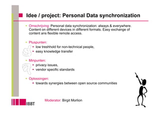Idee / project: Personal Data synchronization
 Omschrijving: Personal data synchronization: always & everywhere.
 Content on different devices in different formats. Easy exchange of
 content ans flexible remote access.

 Pluspunten:
     low treshhold for non-technical people,
     easy knowledge transfer

 Minpunten:
     privacy issues,
     vendor specific standards

 Oplossingen:
     towards synergies between open source communities




           Moderator: Birgit Morlion
 
