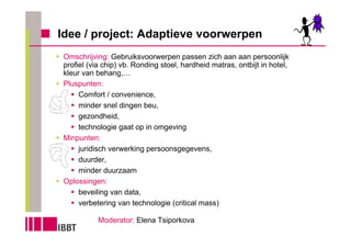 Idee / project: Adaptieve voorwerpen
 Omschrijving: Gebruiksvoorwerpen passen zich aan aan persoonlijk
 profiel (via chip) vb. Ronding stoel, hardheid matras, ontbijt in hotel,
 kleur van behang,…
 Pluspunten:
      Comfort / convenience,
      minder snel dingen beu,
      gezondheid,
      technologie gaat op in omgeving
 Minpunten:
      juridisch verwerking persoonsgegevens,
      duurder,
      minder duurzaam
 Oplossingen:
      beveiling van data,
      verbetering van technologie (critical mass)

            Moderator: Elena Tsiporkova
 