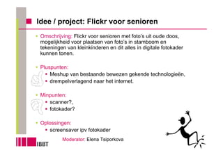 Idee / project: Flickr voor senioren
 Omschrijving: Flickr voor senioren met foto’s uit oude doos,
 mogelijkheid voor plaatsen van foto’s in stamboom en
 tekeningen van kleinkinderen en dit alles in digitale fotokader
 kunnen tonen.

 Pluspunten:
     Meshup van bestaande bewezen gekende technologieën,
     drempelverlagend naar het internet.

 Minpunten:
    scanner?,
    fotokader?

 Oplossingen:
    screensaver ipv fotokader
          Moderator: Elena Tsiporkova
 