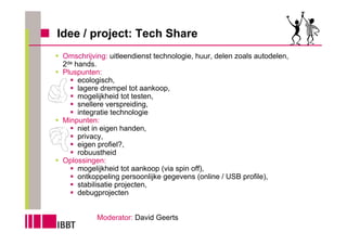 Idee / project: Tech Share
 Omschrijving: uitleendienst technologie, huur, delen zoals autodelen,
 2de hands.
 Pluspunten:
      ecologisch,
      lagere drempel tot aankoop,
      mogelijkheid tot testen,
      snellere verspreiding,
      integratie technologie
 Minpunten:
      niet in eigen handen,
      privacy,
      eigen profiel?,
      robuustheid
 Oplossingen:
      mogelijkheid tot aankoop (via spin off),
      ontkoppeling persoonlijke gegevens (online / USB profile),
      stabilisatie projecten,
      debugprojecten


           Moderator: David Geerts
 