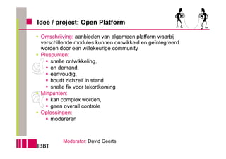 Idee / project: Open Platform

 Omschrijving: aanbieden van algemeen platform waarbij
 verschillende modules kunnen ontwikkeld en geïntegreerd
 worden door een willekeurige community
 Pluspunten:
     snelle ontwikkeling,
     on demand,
     eenvoudig,
     houdt zichzelf in stand
     snelle fix voor tekortkoming
 Minpunten:
     kan complex worden,
     geen overall controle
 Oplossingen:
     modereren



         Moderator: David Geerts
 