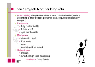 Idee / project: Modular Products
 Omschrijving: People should be able to build their own product
 according to their budget, personal taste, required functionality,
 design, …
 Pluspunten:
     fully customisable,
     future proof,
     split functionality
 Minpunten:
     design in hand
     interfaces,
     cost,
     user should be expert
 Oplossingen:
     manual,
     smart design form beginning
          Moderator: David Geerts
 
