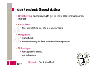 Idee / project: Speed dating
 Omschrijving: speed dating to get to know IBBT’ers with similar
 interest

 Pluspunten:
     fast stimulating people to communicate

 Minpunten:
    superficial,
    overwhelming for less communicative people

 Oplossingen:
    less speedy dating,
    no obligation

          Moderator: Frank Van Reeth
 