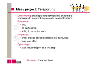 Idee / project: Teleporting
 Omschrijving: Develop a long term plan to enable IBBT
 employees to teleport themselves to desired locations
 Pluspunten:
     fast,
     no traffic jams,
     ability to travel the world
 Minpunten:
     small chance of desintegration (not surviving),
     long term effort
 Oplossingen:
     take virtual teleport as a first step




          Moderator: Frank Van Reeth
 