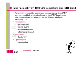 Idee / project: TOP 100 Fuif / Gemaskerd Bal/ IBBT Band

 Omschrijving: Jaarlijks evenement georganiseerd door IBBT
 voor groot publiek, met optredens o.a. the IBBT band, event
 wordt opgenomen en uitgezonden via diverse media (tv,
 streaming,…)
 Pluspunten:
     groot publiek,
     social event,
     naambekendheid,
     sfeerbevorderend
 Minpunten:
     kostprijs?
 Oplossingen:
     sponsoring



          Moderator: Unknown
 
