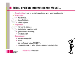 Idee / project: Internet op trein/bus/…
 Omschrijving: internet overal, goedkoop, voor veel bandbreedte
 Pluspunten:
     flexibiliteit,
     tijdsefficiëntie,
     meer vrije tijd
 Minpunten:
     no way to escape,
     technische haalbaarheid,
     gezondheid (straling),
     wie betaald?
 Oplossingen:
     verder onderzoek,
     trials,
     de werkgever betaald (IBBT),
     respect (bvb voor vrije tijd van anderen) + discipline


           Moderator: elisabeth
 