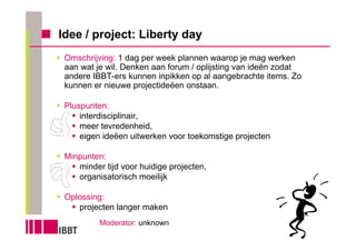 Idee / project: Liberty day
 Omschrijving: 1 dag per week plannen waarop je mag werken
 aan wat je wil. Denken aan forum / oplijsting van ideën zodat
 andere IBBT-ers kunnen inpikken op al aangebrachte items. Zo
 kunnen er nieuwe projectideëen onstaan.

 Pluspunten:
     interdisciplinair,
     meer tevredenheid,
     eigen ideëen uitwerken voor toekomstige projecten

 Minpunten:
    minder tijd voor huidige projecten,
    organisatorisch moeilijk

 Oplossing:
    projecten langer maken
          Moderator: unknown
 