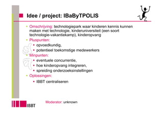 Idee / project: IBaByTPOLIS
 Omschrijving: technologiepark waar kinderen kennis kunnen
 maken met technologie, kinderuniversiteit (een soort
 technologie-vakantiekamp), kinderopvang
 Pluspunten:
     opvoedkundig,
     potentieel toekomstige medewerkers
 Minpunten:
     eventuele concurrentie,
     hoe kinderopvang integreren,
     spreiding onderzoeksinstellingen
 Oplossingen:
    IBBT centraliseren




         Moderator: unknown
 