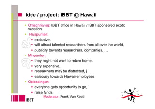 Idee / project: IBBT @ Hawaii
 Omschrijving: IBBT office in Hawaii / IBBT sponsored exotic
 vacation
  Pluspunten:
     exclusive,
     will attract talented researchers from all over the world,
     publicity towards researchers, companies, …
 Minpunten:
     they might not want to return home,
     very expensive,
     researchers may be distracted, j
     ealeousy towards Hawaii-employees
 Oplossingen:
     everyone gets opportunity to go,
     raise funds
          Moderator: Frank Van Reeth
 