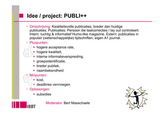 Idee / project: PUBLI++
 Omschrijving: Kwaliteitsvolle publicaties, breder dan huidige
 publicaties. Publicaties: Persoon die taalcorrecties / lay out controleert.
 Intern: luchtig & informatief Humo-like magazine. Extern: publicaties in
 populair (wetenschappelijke) tijdschriften, eigen A1 journal.
 Pluspunten:
      hogere acceptance rate,
      hogere kwaliteit,
      interne informatieverspreiding,
      groepsidentificatie,
      breder publiek,
      naambekendheid
 Minpunten:
      kost,
      deadlines vervroegen
 Oplossingen:
      subsidies

            Moderator: Bert Masschaele
 