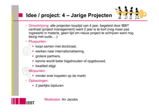 Idee / project: 4 – Jarige Projecten
 Omschrijving: alle projecten looptijd van 4 jaar, begeleid door IBBT
 centraal (project management) want 2 jaar is te kort (nog maar pas
 ingewerkt in materie, geen tijd om nieuw project te schrijven want nog
 bezig met oude,…)
 Pluspunten:
     loopt samen met doctoraat,
     werken naar internationalisering,
     grotere partners,
     kennis wordt beter bijgehouden of opgebouwd,
     kwaliteit stijgt.
 Minpunten:
     minder snel inspelen op de markt
 Oplossingen:
     2 jaarlijks bijsturen



           Moderator: An Jacobs
 
