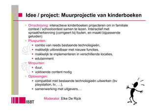 Idee / project: Muurprojectie van kinderboeken
 Omschrijving: interactieve kinderboeken projecteren om in familiale
 context / schoolcontest samen te lezen. Interactief met
 spraakherkenning (corrigeert bij fouten, en maakt bijpassende
 geluiden)
 Pluspunten:
     combo van reeds bestaande technologieën,
     makkelijk uitbreidbaar met nieuwe functies,
     makkelijk te implementeren in verschillende locaties,
     edutainment
 Minpunten:
     duur,
     voldoende content nodig
 Oplossingen:
     compatibel met bestaande technologieën uitwerken (bv
     playstation, tv, …),
     samenwerking met uitgevers,…

           Moderator: Elke De Rijck
 