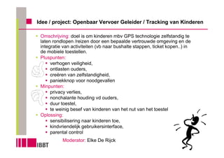 Idee / project: Openbaar Vervoer Geleider / Tracking van Kinderen

 Omschrijving: doel is om kinderen mbv GPS technologie zelfstandig te
 laten rondlopen /reizen door een bepaalde vertrouwde omgeving en de
 integratie van activiteiten (vb naar bushalte stappen, ticket kopen..) in
 de mobiele toestellen.
 Pluspunten:
      verhogen veiligheid,
      ontlasten ouders,
      creëren van zelfstandigheid,
      paniekknop voor noodgevallen
 Minpunten:
      privacy verlies,
      nonchalante houding vd ouders,
      duur toestel,
      te weinig besef van kinderen van het nut van het toestel
 Oplossing:
      sensibilisering naar kinderen toe,
      kindvriendelijk gebruikersinterface,
      parental control
           Moderator: Elke De Rijck
 