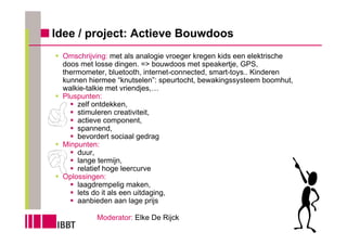 Idee / project: Actieve Bouwdoos
 Omschrijving: met als analogie vroeger kregen kids een elektrische
 doos met losse dingen. => bouwdoos met speakertje, GPS,
 thermometer, bluetooth, internet-connected, smart-toys.. Kinderen
 kunnen hiermee “knutselen”: speurtocht, bewakingssysteem boomhut,
 walkie-talkie met vriendjes,…
 Pluspunten:
     zelf ontdekken,
     stimuleren creativiteit,
     actieve component,
     spannend,
     bevordert sociaal gedrag
 Minpunten:
     duur,
     lange termijn,
     relatief hoge leercurve
 Oplossingen:
     laagdrempelig maken,
     lets do it als een uitdaging,
     aanbieden aan lage prijs

          Moderator: Elke De Rijck
 