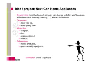 Idee / project: Next Gen Home Appliances
Omschrijving: robot (stofzuiger), sorteren van de was, instellen was/droogkast,
all-in-one toestel (washing, cooking, …), elektronische butter
Pluspunten:
      meer vrije tijd,
      more quality time
Minpunten:
      complex,
      duur,
      angstaanjagend,
      verbruik
Oplossingen:
      massa-productie,
      geen menselijke gelijkenis




          Moderator: Elena Tsiporkova
 