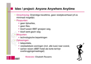 Idee / project: Anyone Anywhere Anytime
Omschrijving: Oneindige traveltime, geen reistijdoverhead (of zo
minimaal mogelijk)
Pluspunten:
    geen tijdverlies,
    geen files,
    kloof tussen IBBT groepen weg,
    kloof werk-gezin weg
Minpunten:
    technologische beperkingen
Oplossingen:
    teleportatie,
    verplaatsbare woningen (incl. alle luxe) naar overal,
    samen reizen (IBBT-hotel als korte termijn
    overbruggingsmaatregel)

         Moderator: Elisabeth Reusens
 